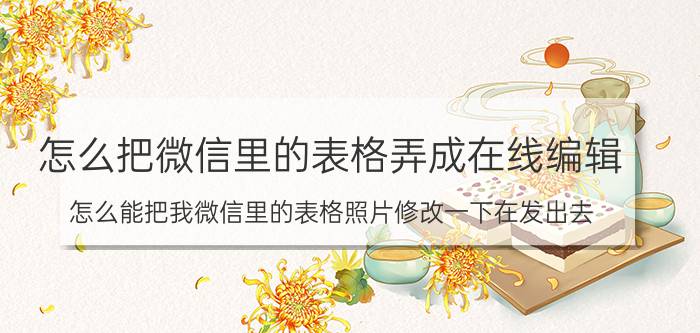 怎么把微信里的表格弄成在线编辑 怎么能把我微信里的表格照片修改一下在发出去？